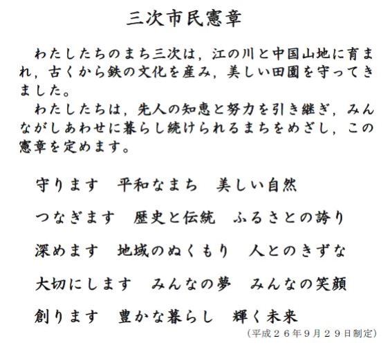 三次市民憲章　わたしたちのまち三次は、江の川と中国山地に育まれ、古くから鉄の文化を産み、美しい田園を守ってきました。わたしたちは、先人の知恵と努力を引き継ぎ、みんながしあわせに暮らし続けられるまちをめざし、この憲章を定めます。守ります　平和なまち　美しい自然　つなぎます　歴史と伝統　ふるさとの誇り　深めます　地域のぬくもり　人とのきずな　大切にします　みんなの夢　みんなの笑顔　創ります　豊かな暮らし　輝く未来　平成26年9月29日制定